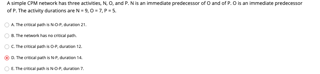 A simple CPM network has three activities, N, O, and P. N is an immediate predecessor of O and of P. O is an immediate predecessor
of P. The activity durations are N = 9, 0 = 7, P = 5.
O A. The critical path is N-O-P, duration 21.
O B. The network has no critical path.
O C. The critical path is O-P, duration 12.
D. The critical path is N-P, duration 14.
O E. The critical path is N-O-P, duration 7.
