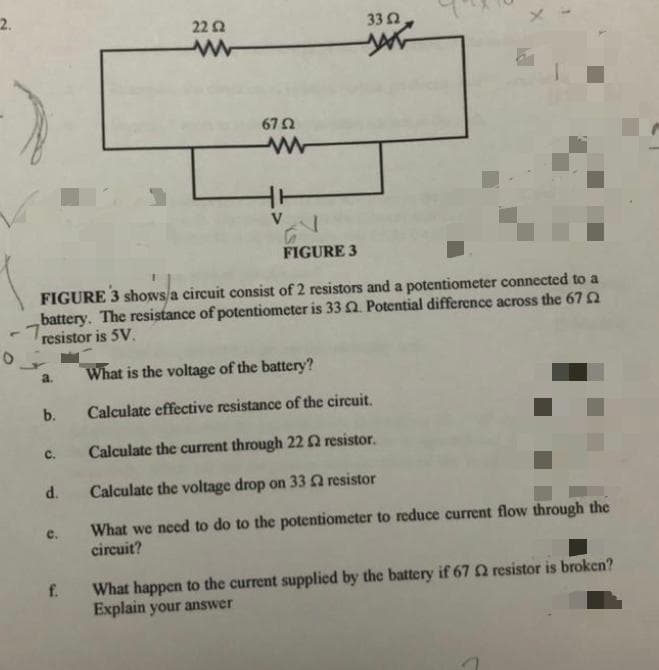 2.
22 A
332
67 2
V
FIGURE 3
FIGURE 3 shows a circuit consist of 2 resistors and a potentiometer connected to a
battery. The resistance of potentiometer is 33 . Potential difference across the 67
1,
resistor is 5V.
a.
What is the voltage of the battery?
b.
Calculate effective resistance of the circuit.
Calculate the current through 22 0 resistor.
с.
d.
Calculate the voltage drop on 33A resistor
What we need to do to the potentiometer to reduce current flow through the
circuit?
e.
What happen to the current supplied by the battery if 67 Q resistor is broken?
Explain your answer
f.

