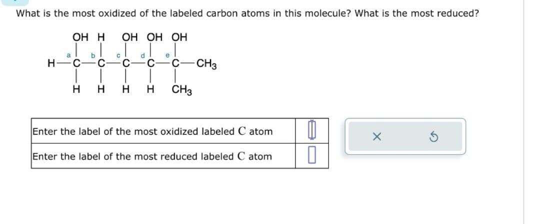 What is the most oxidized of the labeled carbon atoms in this molecule? What is the most reduced?
H
OH H OH OH OH
b
e
FIFFC
H H H H CH3
a
CH3
Enter the label of the most oxidized labeled C atom
Enter the label of the most reduced labeled C atom
0
0