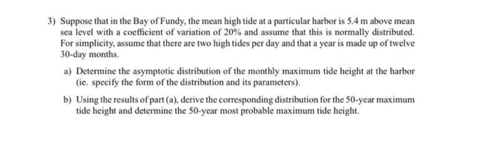 3) Suppose that in the Bay of Fundy, the mean high tide at a particular harbor is 5.4 m above mean
sea level with a coefficient of variation of 20% and assume that this is normally distributed.
For simplicity, assume that there are two high tides per day and that a year is made up of twelve
30-day months.
a) Determine the asymptotic distribution of the monthly maximum tide height at the harbor
(ie. specify the form of the distribution and its parameters).
b) Using the results of part (a), derive the corresponding distribution for the 50-year maximum
tide height and determine the 50-year most probable maximum tide height.
