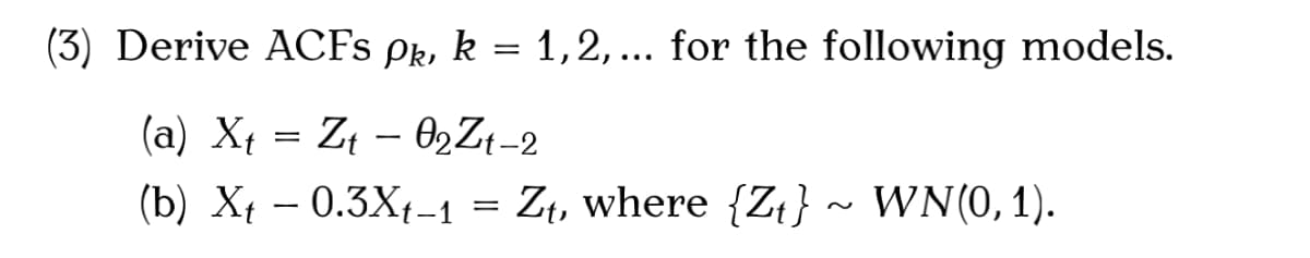 (3) Derive ACFS Pk, k = 1,2, ... for the following models.
(a) Xt = Z¢ – 02Z¢-2
(b) Xt – 0.3X{-1 = Zt, where {Zt} ~ WN(0, 1).
