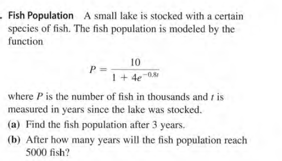 .Fish Population A small lake is stocked with a certain
species of fish. The fish population is modeled by the
function
10
P 3
1+ 4e-0.81
where P is the number of fish in thousands and t is
measured in years since the lake was stocked.
(a) Find the fish population after 3 years.
(b) After how many years will the fish population reach
5000 fish?
