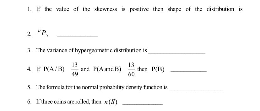 1. If the value of the skewness is positive then shape of the distribution is
PP1
2.
3. The variance of hypergeometric distribution is
13
and P(A and B)
49
13
then P(B)
60
4. If P(A/B)
5. The formula for the normal probability density function is
6. If three coins are rolled, then n(S)
