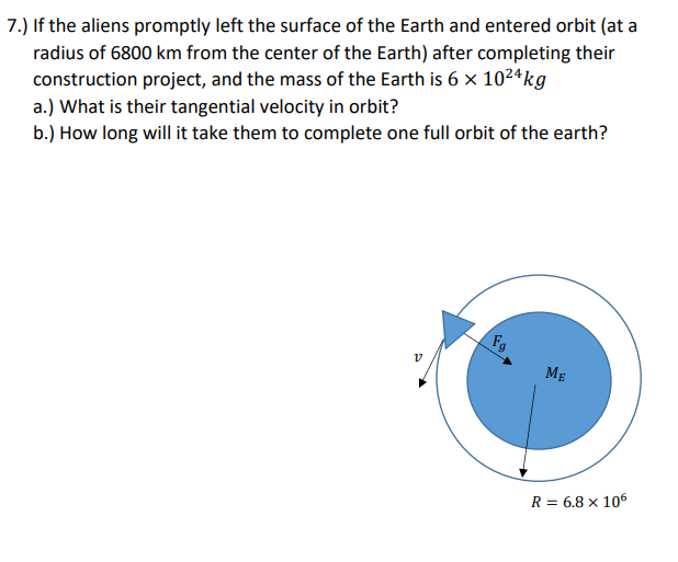 7.) If the aliens promptly left the surface of the Earth and entered orbit (at
radius of 6800 km from the center of the Earth) after completing their
construction project, and the mass of the Earth is 6 x 10²4kg
a.) What is their tangential velocity in orbit?
b.) How long will it take them to complete one full orbit of the earth?
Fg
v
ME
R = 6.8 x 106
