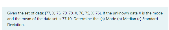 Given the set of data: {77, X. 75, 79, 79, X, 76, 75, X, 76). If the unknown data X is the mode
and the mean of the data set is 77.10. Determine the: (a) Mode (b) Median (c) Standard
Deviation.
