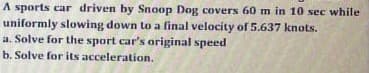 A sports car driven by Snoop Dog covers 60 m in 10 sec while
uniformly slowing down to a final velocity of 5.637 knots.
a. Solve for the sport car's original speed
b. Solve for its acceleration.
