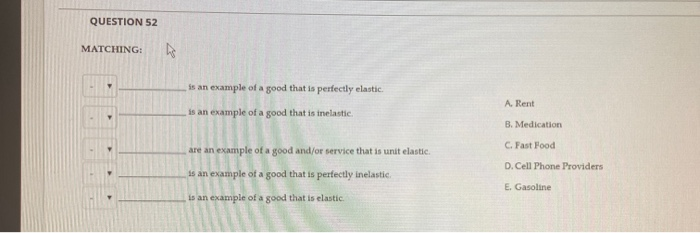 QUESTION 52
MATCHING:
2
is an example of a good that is perfectly elastic.
is an example of a good that is inelastic.
are an example of a good and/or service that is unit elastic.
is an example of a good that is perfectly inelastic.
is an example of a good that is elastic.
A. Rent
B. Medication
C. Fast Food
D. Cell Phone Providers
E. Gasoline