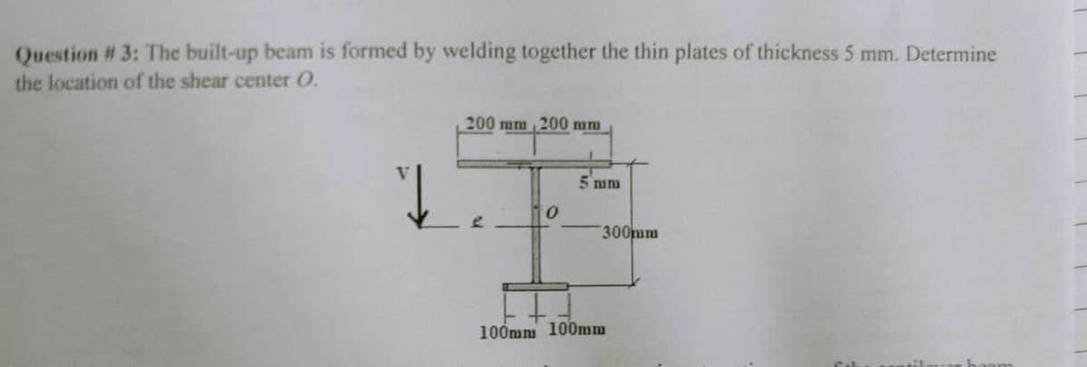 Question # 3: The built-up beam is formed by welding together the thin plates of thickness 5 mm. Determine
the location of the shear center O.
200 mm, 200 mm
↓
5 mm
0
100mm 100mm
300mm