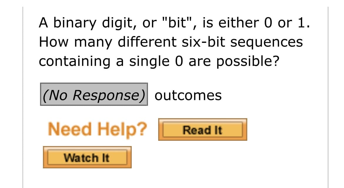 A binary digit, or "bit", is either 0 or 1.
How many different six-bit sequences
containing a single 0 are possible?
(No Response) outcomes
Need Help?
Read It
Watch It

