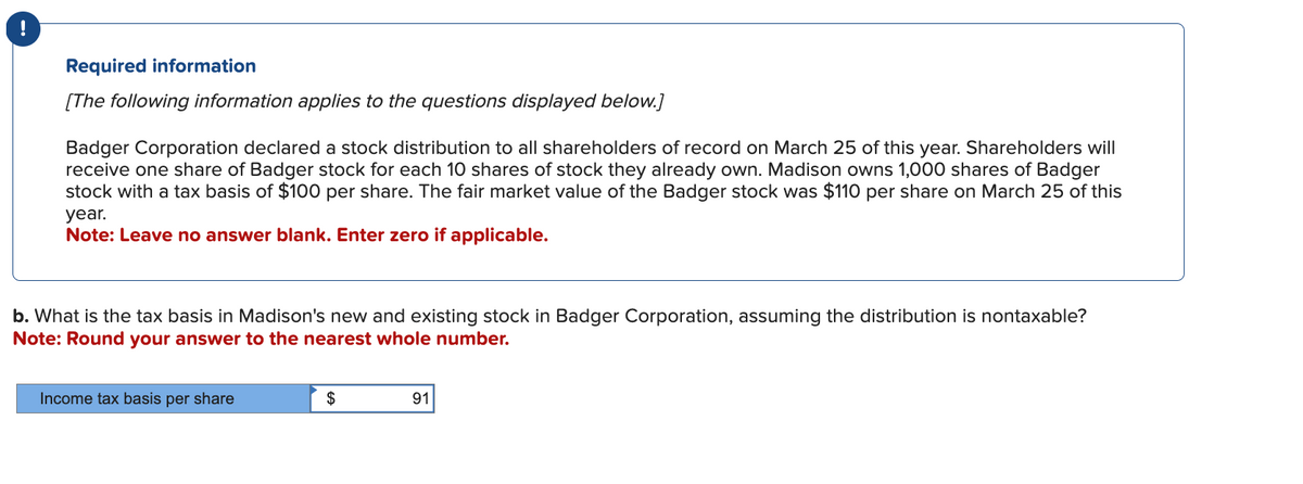 !
Required information
[The following information applies to the questions displayed below.]
Badger Corporation declared a stock distribution to all shareholders of record on March 25 of this year. Shareholders will
receive one share of Badger stock for each 10 shares of stock they already own. Madison owns 1,000 shares of Badger
stock with a tax basis of $100 per share. The fair market value of the Badger stock was $110 per share on March 25 of this
year.
Note: Leave no answer blank. Enter zero if applicable.
b. What is the tax basis in Madison's new and existing stock in Badger Corporation, assuming the distribution is nontaxable?
Note: Round your answer to the nearest whole number.
Income tax basis per share
$
91