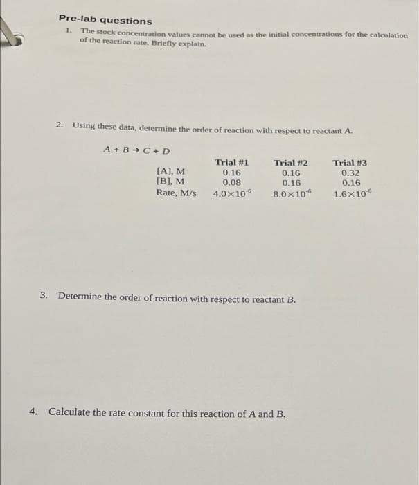 Pre-lab questions
1. The stock concentration values cannot be used as the initial concentrations for the calculation
of the reaction rate. Briefly explain.
2. Using these data, determine the order of reaction with respect to reactant A.
A + B + C+ D
Trial #1
Trial #2
Trial #3
[A], M
[B], M
0.16
0.32
0.16
0.16
0.08
0.16
Rate, M/s
4.0x10*
8.0x10*
1.6x10*
3. Determine the order of reaction with respect to reactant B.
4. Calculate the rate constant for this reaction of A and B.
