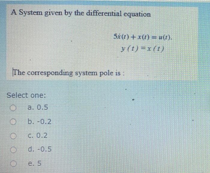 A System given by the differential equation
5x(1) + x(1) = u(1).
y (t) =x (t)
The corresponding system pole is:
Select one:
а. 0.5
b. -0.2
C. 0.2
d. -0.5
е. 5
