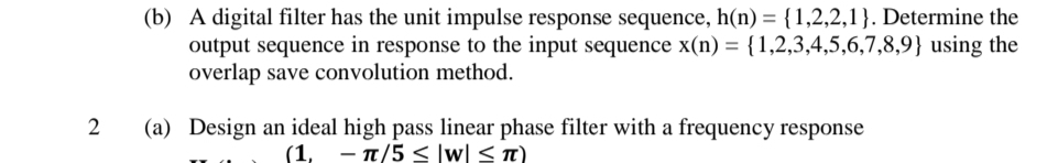 (b) A digital filter has the unit impulse response sequence, h(n) = {1,2,2,1}. Determine the
output sequence in response to the input sequence x(n) = {1,2,3,4,5,6,7,8,9} using the
overlap save convolution method.
(a) Design an ideal high pass linear phase filter with a frequency response
(1, - T/5 < ]w[ <t)
