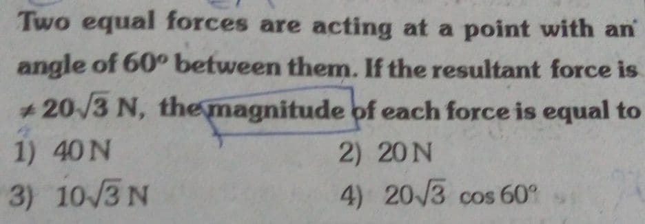 Two equal forces are acting at a point with an
angle of 60° between them. If the resultant force is
+ 20/3 N, themagnitude of each force is equal to
1) 40N
2) 20N
3) 10/3 N
4) 20/3 cos 60
