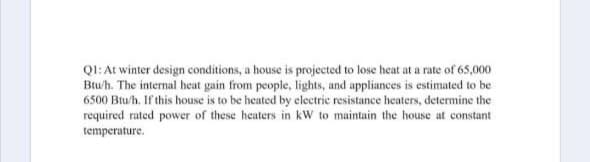 QI: At winter design conditions, a house is projected to lose heat at a rate of 65,000
Btu/h. The internal heat gain from people, lights, and appliances is estimated to be
6500 Btu/h. If this house is to be heated by electric resistance heaters, determine the
required rated power of these heaters in kW to maintain the house at constant
temperature.
