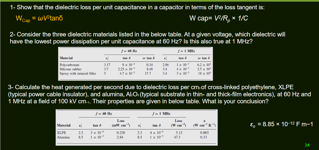 1- Show that the dielectric loss per unit capacitance in a capacitor in terms of the loss tangent is:
WCap = wVPtanō
W cap= V/R, x 1/C
2- Consider the three dielectric materials listed in the below table. At a given voltage, which dielectric will
have the lowest power dissipation per unit capacitance at 60 Hz? Is this also true at 1 MHz?
S= 60 Hz
S = 1 MHz
Material
tan 8
o tan 8
tan 8
a tan 8
Polycarbonate
Silicone rubber
Epoxy with mineral filler
9 x 10-4
2.25 x 10-2
4.7 × 10-2
1x 10-
4 x 10-3
3 x 10-2
6.2 x 104
2.5 x 104
18 x 104
3.17
0.34
2.96
3.7
8.48
3.4
5
17.7
3.4
3- Calculate the heat generated per second due to dielectric loss per cm: of cross-linked polyethylene, XLPE
(typical power cable insulator), and alumina, Al:O: (typical substrate in thin- and thick-film electronics), at 60 Hz and
1 MHz at a field of 100 kV cm-1. Their properties are given in below table. What is your conclusion?
f = 60 Hz
f = 1 MHz
Loss
Los
(mW cm)
(W cm)
(W cm' K-)
E, = 8.85 × 10-12 F m-1
Material
tan 8
tan 8
3 x 104
1 x 10-3
4 x 104
1 x 10-3
XLPE
2.3
0.230
2.3
5.12
0.005
Alumina
8.5
2.84
8.5
47.3
0.33
24
