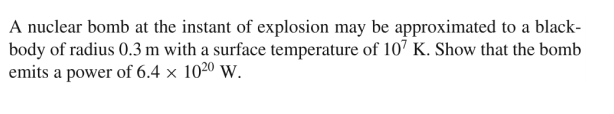A nuclear bomb at the instant of explosion may be approximated to a black-
body of radius 0.3 m with a surface temperature of 107 K. Show that the bomb
emits a power of 6.4 × 1020 w.
