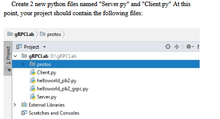 Create 2 new python files named "Server.py" and "Client.py" At this
point, your project should contain the following files:
1: Project
gRPCLab protos
Project
IgRPCLab D:\gRPCLab
protos
Client.py
helloworld_pb2.py
helloworld_pb2_grpc.py
Server.py
IllExternal Libraries
Scratches and Consoles