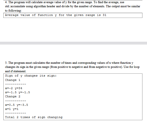 4. The program will calculate average value of y for the given range. To find the average, use
std::accumulate using algorithm header and divide by the number of elements. The output must be similar
to following:
Average value of function y for the given range is 31
5. The program must calculates the number of times and corresponding values of x where function y
changes its sign in the given range (from positive to negative and from negative to positive). Use for loop
and if statement.
Sign of y changes its sign:
Change 1
‒‒‒‒‒‒
x=-2 y=34
x=-1.5 y=-1.5
Change 2
----
x=0.5 y=-3.5
x=1_y=1
Total 2 times of sign changing