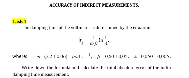 ACCURACY OF INDIRECT MEASUREMENTS.
Task 1
The damping time of the voltmeter is determined by the equation:
1 1
= In
ty ωβ λ
where: @=(3,2±0,06) pad.c-¹; p=0,60±0,05; 2=0,050±0,005.
Write down the formula and calculate the total absolute error of the indirect
damping time measurement.