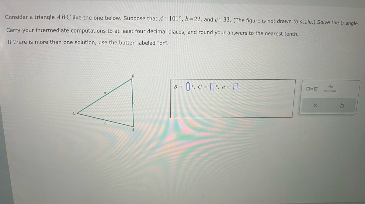 Consider a triangle ABC like the one below. Suppose that A=101°, b=22, and c=33. (The figure is not drawn to scale.) Solve the triangle.
Carry your intermediate computations to at least four decimal places, and round your answers to the nearest tenth.
If there is more than one solution, use the button labeled "or".
B
A
==
B=0 C==
No
or
solution
X
5