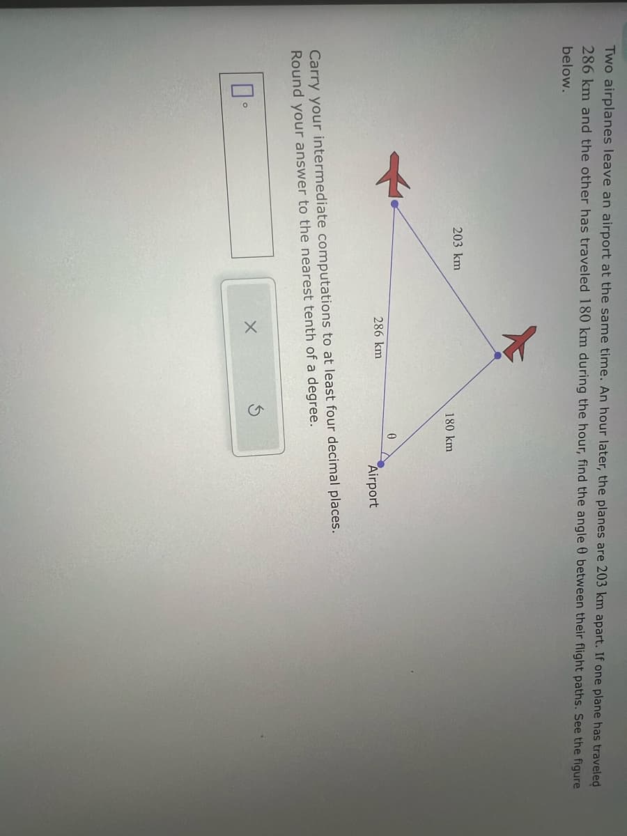 Two airplanes leave an airport at the same time. An hour later, the planes are 203 km apart. If one plane has traveled
286 km and the other has traveled 180 km during the hour, find the angle between their flight paths. See the figure
below.
203 km
180 km
0
286 km
Airport
Carry your intermediate computations to at least four decimal places.
Round your answer to the nearest tenth of a degree.
0°