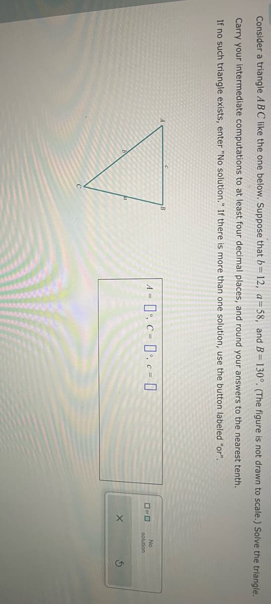 Consider a triangle ABC like the one below. Suppose that b= 12, a=58, and B=130°. (The figure is not drawn to scale.) Solve the triangle.
Carry your intermediate computations to at least four decimal places, and round your answers to the nearest tenth.
If no such triangle exists, enter "No solution." If there is more than one solution, use the button labeled "or".
C
B
-0°C-0-0
No
or
solution
G