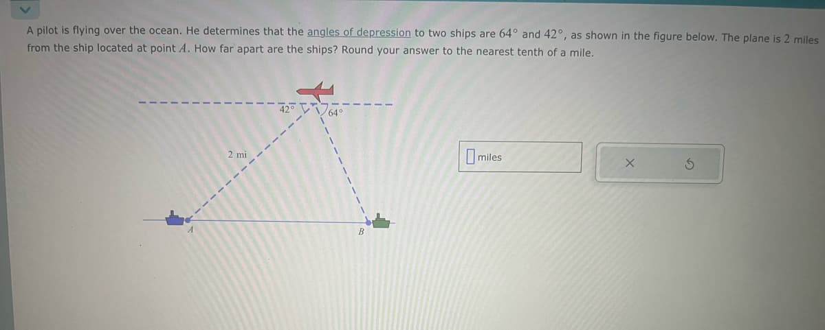 A pilot is flying over the ocean. He determines that the angles of depression to two ships are 64° and 42°, as shown in the figure below. The plane is 2 miles
from the ship located at point A. How far apart are the ships? Round your answer to the nearest tenth of a mile.
2 mi
42° V
64°
B
miles