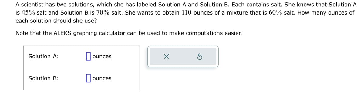 A scientist has two solutions, which she has labeled Solution A and Solution B. Each contains salt. She knows that Solution A
is 45% salt and Solution B is 70% salt. She wants to obtain 110 ounces of a mixture that 60% salt. How many ounces of
each solution should she use?
Note that the ALEKS graphing calculator can be used to make computations easier.
Solution A:
Solution B:
ounces
ounces
X