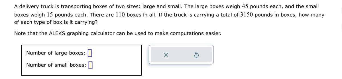 A delivery truck is transporting boxes of two sizes: large and small. The large boxes weigh 45 pounds each, and the small
boxes weigh 15 pounds each. There are 110 boxes in all. If the truck is carrying a total of 3150 pounds in boxes, how many
of each type of box is it carrying?
Note that the ALEKS graphing calculator can be used to make computations easier.
Number of large boxes:
Number of small boxes:
X