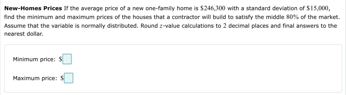 New-Homes Prices If the average price of a new one-family home is $246,300 with a standard deviation of $15,000,
find the minimum and maximum prices of the houses that a contractor will build to satisfy the middle 80% of the market.
Assume that the variable is normally distributed. Round z-value calculations to 2 decimal places and final answers to the
nearest dollar.
Minimum price: $
Maximum price: $
