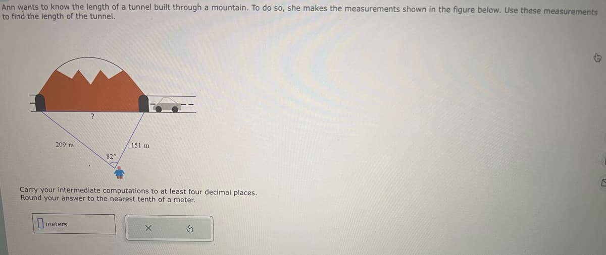 Ann wants to know the length of a tunnel built through a mountain. To do so, she makes the measurements shown in the figure below. Use these measurements
to find the length of the tunnel.
2
209 m
82°
151 m
Carry your intermediate computations to at least four decimal places.
Round your answer to the nearest tenth of a meter.
meters
X
C