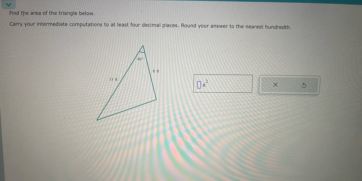 Find the area of the triangle below.
Carry your intermediate computations to at least four decimal places. Round your answer to the nearest hundredth.
13 ft
46°
8 ft
2
X