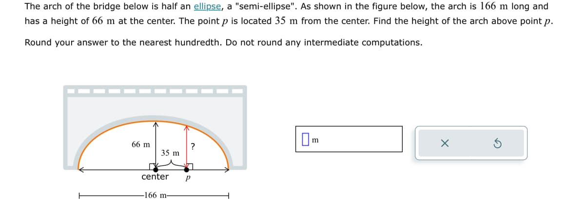 The arch of the bridge below is half an ellipse, a "semi-ellipse". As shown in the figure below, the arch is 166 m long and
has a height of 66 m at the center. The point p is located 35 m from the center. Find the height of the arch above point p.
Round your answer to the nearest hundredth. Do not round any intermediate computations.
66 m
35 m
center
-166 m-
?
7
P
☐m
X