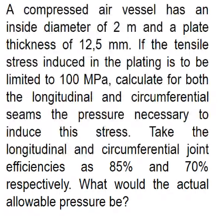 A compressed air vessel has an
inside diameter of 2 m and a plate
thickness of 12,5 mm. If the tensile
stress induced in the plating is to be
limited to 100 MPa, calculate for both
the longitudinal and circumferential
seams the pressure necessary to
induce
this
stress. Take the
longitudinal and circumferential joint
85% and
efficiencies
as
70%
respectively. What would the actual
allowable pressure be?
