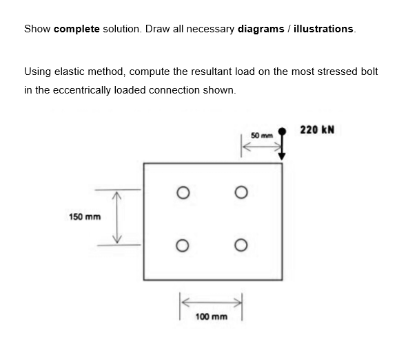 Show complete solution. Draw all necessary diagrams / illustrations.
Using elastic method, compute the resultant load on the most stressed bolt
in the eccentrically loaded connection shown.
150 mm
O
O
100 mm
O
O
50 mm
220 KN