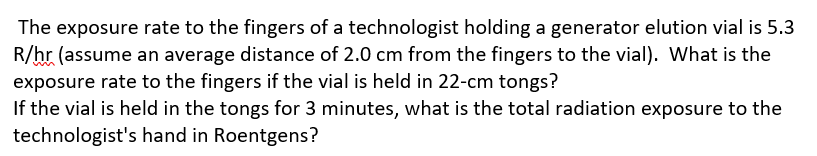 The exposure rate to the fingers of a technologist holding a generator elution vial is 5.3
R/hr (assume an average distance of 2.0 cm from the fingers to the vial). What is the
exposure rate to the fingers if the vial is held in 22-cm tongs?
If the vial is held in the tongs for 3 minutes, what is the total radiation exposure to the
technologist's hand in Roentgens?