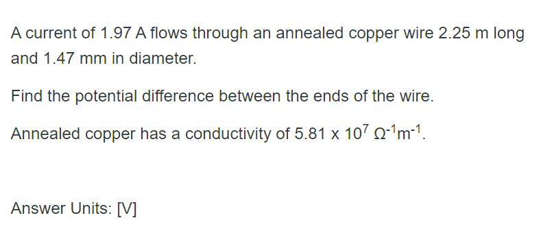 A current of 1.97 A flows through an annealed copper wire 2.25 m long
and 1.47 mm in diameter.
Find the potential difference between the ends of the wire.
Annealed copper has a conductivity of 5.81 x 107 o-1m-1.
Answer Units: [V]
