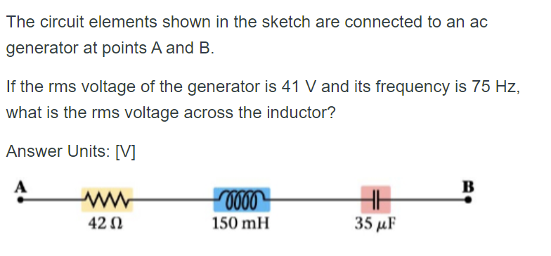 The circuit elements shown in the sketch are connected to an ac
generator at points A and B.
If the rms voltage of the generator is 41 V and its frequency is 75 Hz,
what is the rms voltage across the inductor?
Answer Units: [V]
B
0000
HH
35 μF
42 Ω
150 mH
