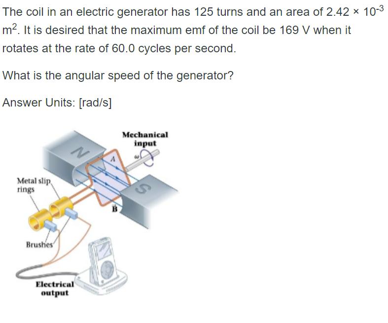 The coil in an electric generator has 125 turns and an area of 2.42 × 10-³
m². It is desired that the maximum emf of the coil be 169 V when it
rotates at the rate of 60.0 cycles per second.
What is the angular speed of the generator?
Answer Units: [rad/s]
Mechanical
input
N
Metal slip
rings
Brushes
Electrical
output