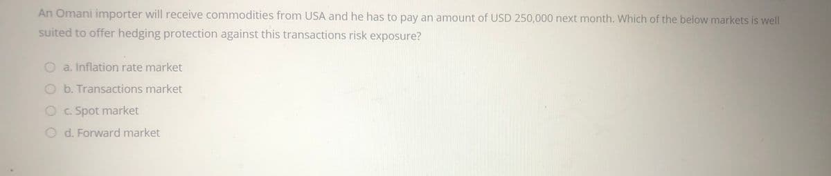 An Omani importer will receive commodities from USA and he has to pay an amount of USD 250,000 next month. Which of the below markets is well
suited to offer hedging protection against this transactions risk exposure?
a. Inflation rate market
O b. Transactions market
C. Spot market
O d. Forward market

