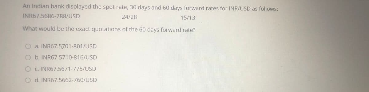 An Indian bank displayed the spot rate, 30 days and 60 days forward rates for INR/USD as follows:
INR67.5686-788/USD
24/28
15/13
What would be the exact quotations of the 60 days forward rate?
O a. INR67.5701-801/USD
O b. INR67.5710-816/USD
O c. INR67.5671-775/USD
O d. INR67.5662-760/USD
