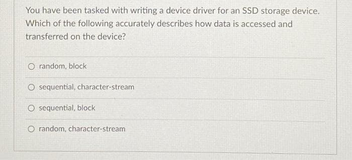 You have been tasked with writing a device driver for an SSD storage device.
Which of the following accurately describes how data is accessed and
transferred on the device?
O random, block
O sequential, character-stream
O sequential, block
O random, character-stream