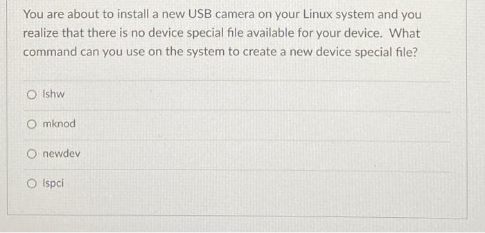 You are about to install a new USB camera on your Linux system and you
realize that there is no device special file available for your device. What
command can you use on the system to create a new device special file?
O Ishw
Omknod
O newdev
O Ispci