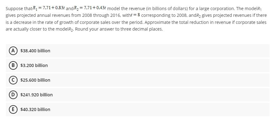 Suppose that R₁ = 7.71+0.83t and R₂ = 7.71 +0.43t model the revenue (in billions of dollars) for a large corporation. The model₁
gives projected annual revenues from 2008 through 2016, witht = 8 corresponding to 2008, andR₂ gives projected revenues if there
is a decrease in the rate of growth of corporate sales over the period. Approximate the total reduction in revenue if corporate sales
are actually closer to the modelR2. Round your answer to three decimal places.
(A) $38.400 billion
B) $3.200 billion
$25.600 billion
(D) $241.920 billion
E) $40.320 billion