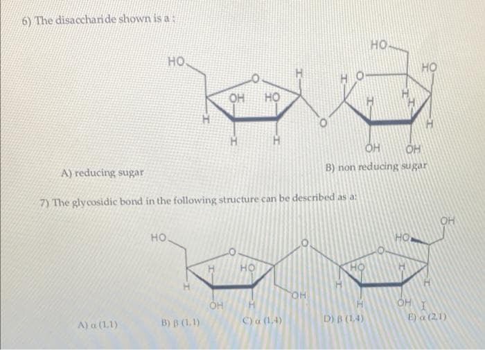 6) The disaccharide shown is a
но
но.
HO
OH
но
H.
OH
B) non reducing sugar
A) reducing sugar
7) The glycosidic bond in the following structure can be described as a:
OH
но.
но
он
OHI
B) B (1.1)
C) a (14)
D) B (14)
E) a (2,1)
A) a (1,1)
