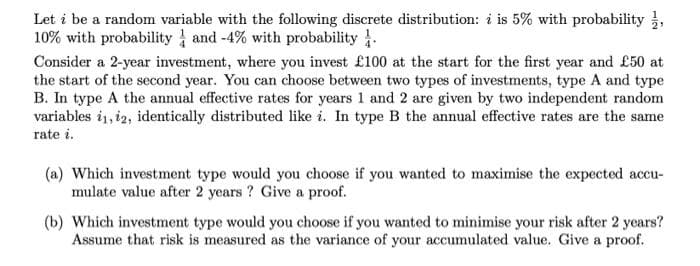 Let i be a random variable with the following discrete distribution: i is 5% with probability ,
10% with probability and -4% with probability .
Consider a 2-year investment, where you invest £100 at the start for the first year and £50 at
the start of the second year. You can choose between two types of investments, type A and type
B. In type A the annual effective rates for years 1 and 2 are given by two independent random
variables i1, i2, identically distributed like i. In type B the annual effective rates are the same
rate i.
(a) Which investment type would you choose if you wanted to maximise the expected accu-
mulate value after 2 years ? Give a proof.
(b) Which investment type would you choose if you wanted to minimise your risk after 2 years?
Assume that risk is measured as the variance of your accumulated value. Give a proof.
