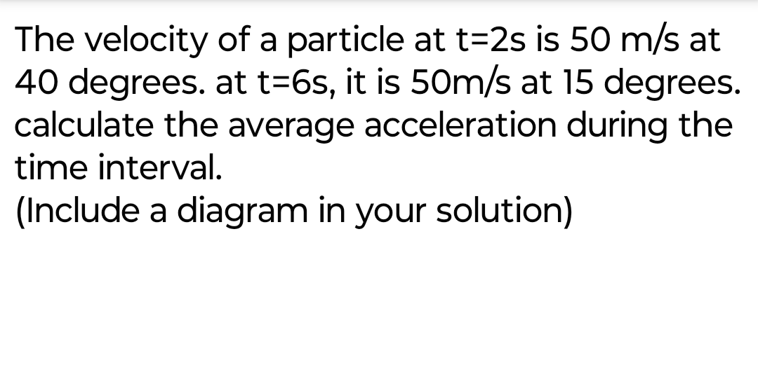 The velocity of a particle at t=2s is 50 m/s at
40 degrees. at t=6s, it is 50m/s at 15 degrees.
calculate the average acceleration during the
time interval.
(Include a diagram in your solution)