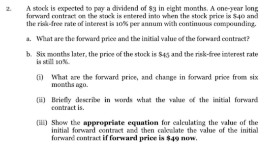 A stock is expected to pay a dividend of $3 in eight months. A one-year long
forward contract on the stock is entered into when the stock price is $40 and
the risk-free rate of interest is 10% per annum with continuous compounding.
a. What are the forward price and the initial value of the forward contract?
b. Six months later, the price of the stock is $45 and the risk-free interest rate
is still 10%.
(i) What are the forward price, and change in forward price from six
months ago.
(ii) Briefly describe in words what the value of the initial forward
contract is.
(iii) Show the appropriate equation for calculating the value of the
initial forward contract and then calculate the value of the initial
forward contract if forward price is $49 now.
