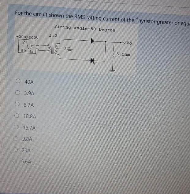 For the circuit shown the RMS ratting current of the Thyristor greater or equ.
Firing angle=50 Degree
1:2
200/200V
35 Ohm
50 Ha
O40A
O 3.9A
O 8.7A
O 18.8A
O 16.7A
E 9.8A
D20A
O 5.6A
